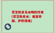 灵芝陈皮兑水喝的作用(灵芝陈皮水：美容养颜、护肝排毒)