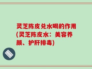 灵芝陈皮兑水喝的作用(灵芝陈皮水：美容养颜、护肝排毒)