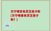 万宁哪家有灵芝孢子粉(万宁哪里有灵芝孢子粉？)