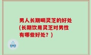 男人长期喝灵芝的好处(长期饮用灵芝对男性有哪些好处？)