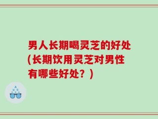 男人长期喝灵芝的好处(长期饮用灵芝对男性有哪些好处？)