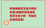 肝癌晚期灵芝孢子粉的危害(晚期肝癌患者慎用灵芝孢子粉：可能存在潜在危害)