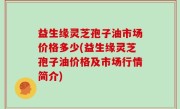 益生缘灵芝孢子油市场价格多少(益生缘灵芝孢子油价格及市场行情简介)