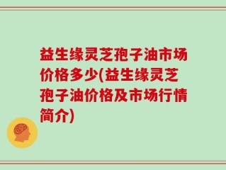 益生缘灵芝孢子油市场价格多少(益生缘灵芝孢子油价格及市场行情简介)