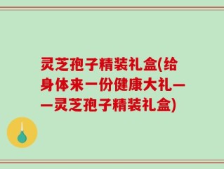 灵芝孢子精装礼盒(给身体来一份健康大礼——灵芝孢子精装礼盒)