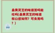 桑黄灵芝的味道苦吗能吃吗(桑黄灵芝的味道和口感如何？可食用吗？)