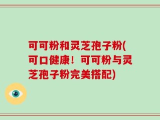 可可粉和灵芝孢子粉(可口健康！可可粉与灵芝孢子粉完美搭配)