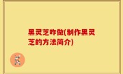 黑灵芝咋做(制作黑灵芝的方法简介)