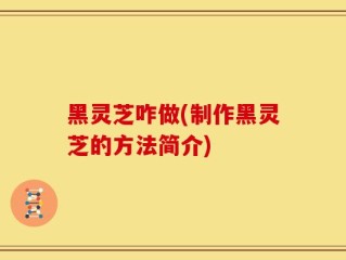 黑灵芝咋做(制作黑灵芝的方法简介)