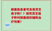 胆囊癌患者可食用灵芝孢子粉？？探究灵芝孢子粉对胆囊癌的辅助治疗效果？