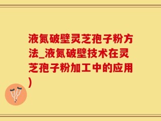 液氮破壁灵芝孢子粉方法_液氮破壁技术在灵芝孢子粉加工中的应用)