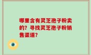 哪里含有灵芝孢子粉卖的？寻找灵芝孢子粉销售渠道？