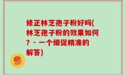 修正林芝孢子粉好吗(林芝孢子粉的效果如何？- 一个细促精准的解答)