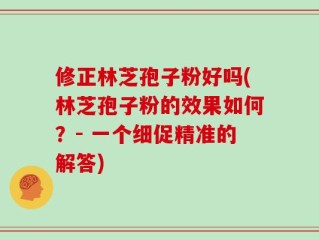 修正林芝孢子粉好吗(林芝孢子粉的效果如何？- 一个细促精准的解答)