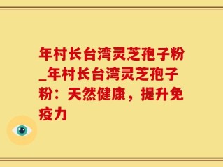 年村长台湾灵芝孢子粉_年村长台湾灵芝孢子粉：天然健康，提升免疫力
