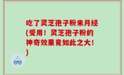 吃了灵芝孢子粉来月经(受用！灵芝孢子粉的神奇效果竟如此之大！)