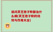 请问灵芝孢子粉都治什么病(灵芝孢子粉的功效与作用大全)