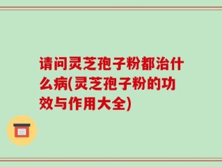 请问灵芝孢子粉都治什么病(灵芝孢子粉的功效与作用大全)