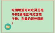 吃蒲地蓝可以吃灵芝孢子粉(蒲地蓝与灵芝孢子粉：完美的营养搭配)