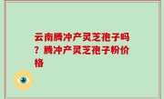 云南腾冲产灵芝孢子吗？腾冲产灵芝孢子粉价格