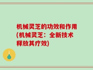 机械灵芝的功效和作用(机械灵芝：全新技术释放其疗效)