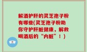解酒护肝的灵芝孢子粉有哪些(灵芝孢子粉助你守护肝脏健康，解救喝酒后的“内脏”！)