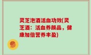 灵芝泡酒活血功效(灵芝酒：活血养颜品，健康加倍营养丰盈)