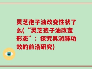 灵芝孢子油改变性状了么(“灵芝孢子油改变形态”：探究其润肺功效的前沿研究)