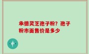 承德灵芝孢子粉？孢子粉市面售价是多少