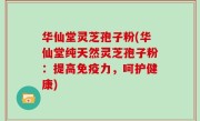 华仙堂灵芝孢子粉(华仙堂纯天然灵芝孢子粉：提高免疫力，呵护健康)