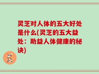 灵芝对人体的五大好处是什么(灵芝的五大益处：助益人体健康的秘诀)