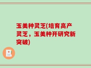 玉美种灵芝(培育高产灵芝，玉美种开研究新突破)