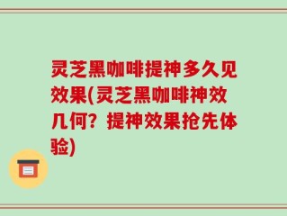 灵芝黑咖啡提神多久见效果(灵芝黑咖啡神效几何？提神效果抢先体验)