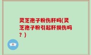 灵芝孢子粉伤肝吗(灵芝孢子粉引起肝损伤吗？)