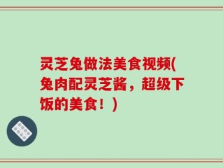 灵芝兔做法美食视频(兔肉配灵芝酱，超级下饭的美食！)