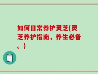 如何日常养护灵芝(灵芝养护指南，养生必备。)