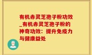 有机赤灵芝孢子粉功效_有机赤灵芝孢子粉的神奇功效：提升免疫力与健康益处