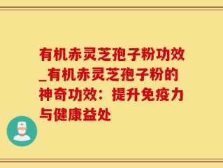 有机赤灵芝孢子粉功效_有机赤灵芝孢子粉的神奇功效：提升免疫力与健康益处