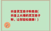 抖音灵芝孢子粉类目(抖音上火爆的灵芝孢子粉，让你轻松健康！)