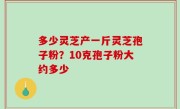 多少灵芝产一斤灵芝孢子粉？10克孢子粉大约多少