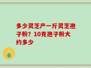 多少灵芝产一斤灵芝孢子粉？10克孢子粉大约多少