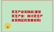 灵芝产业实践区(重塑灵芝产业：探讨灵芝产业实践区的发展实践)