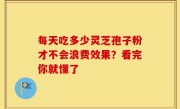 每天吃多少灵芝孢子粉才不会浪费效果？看完你就懂了