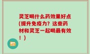 灵芝喝什么药效果好点(提升免疫力？这些药材和灵芝一起喝最有效！)