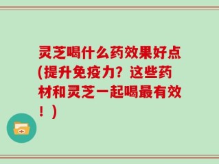 灵芝喝什么药效果好点(提升免疫力？这些药材和灵芝一起喝最有效！)