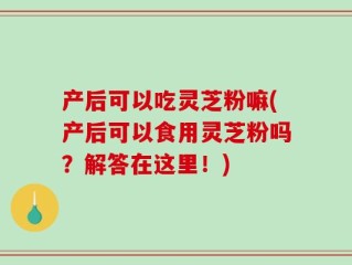 产后可以吃灵芝粉嘛(产后可以食用灵芝粉吗？解答在这里！)