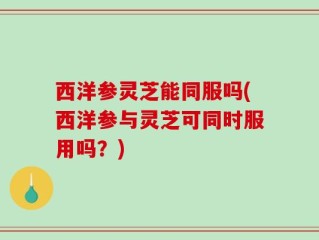 西洋参灵芝能同服吗(西洋参与灵芝可同时服用吗？)