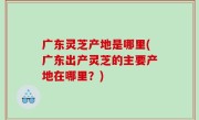 广东灵芝产地是哪里(广东出产灵芝的主要产地在哪里？)