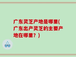 广东灵芝产地是哪里(广东出产灵芝的主要产地在哪里？)