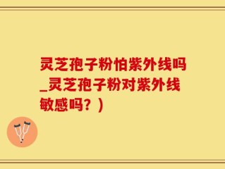 灵芝孢子粉怕紫外线吗_灵芝孢子粉对紫外线敏感吗？)